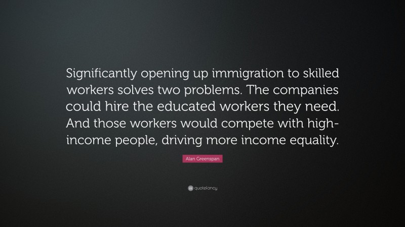 Alan Greenspan Quote: “Significantly opening up immigration to skilled workers solves two problems. The companies could hire the educated workers they need. And those workers would compete with high-income people, driving more income equality.”