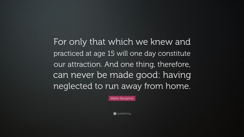 Walter Benjamin Quote: “For only that which we knew and practiced at age 15 will one day constitute our attraction. And one thing, therefore, can never be made good: having neglected to run away from home.”