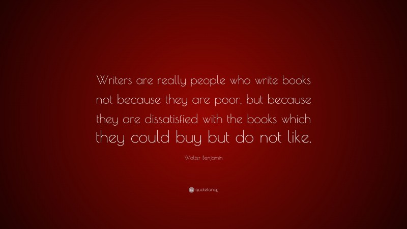 Walter Benjamin Quote: “Writers are really people who write books not because they are poor, but because they are dissatisfied with the books which they could buy but do not like.”