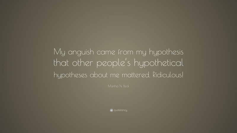 Martha N. Beck Quote: “My anguish came from my hypothesis that other people’s hypothetical hypotheses about me mattered. Ridiculous!”