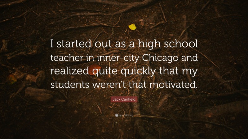 Jack Canfield Quote: “I started out as a high school teacher in inner-city Chicago and realized quite quickly that my students weren’t that motivated.”