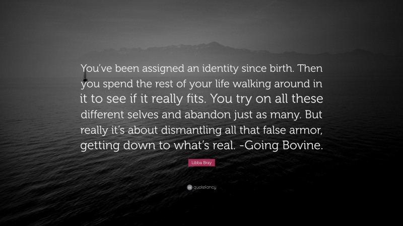 Libba Bray Quote: “You’ve been assigned an identity since birth. Then you spend the rest of your life walking around in it to see if it really fits. You try on all these different selves and abandon just as many. But really it’s about dismantling all that false armor, getting down to what’s real. -Going Bovine.”