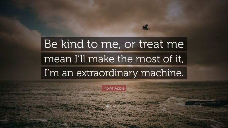Fiona Apple Quote: “Be kind to me, or treat me mean I’ll make the most of it, I’m an extraordinary machine.”