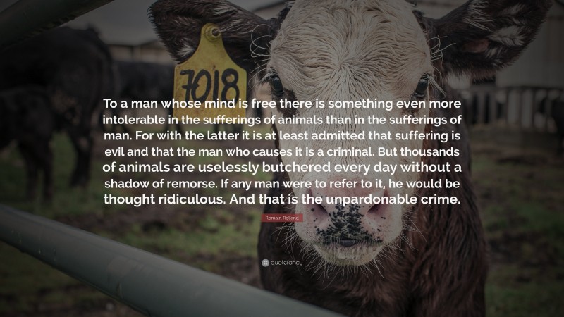 Romain Rolland Quote: “To a man whose mind is free there is something even more intolerable in the sufferings of animals than in the sufferings of man. For with the latter it is at least admitted that suffering is evil and that the man who causes it is a criminal. But thousands of animals are uselessly butchered every day without a shadow of remorse. If any man were to refer to it, he would be thought ridiculous. And that is the unpardonable crime.”