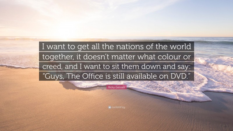 Ricky Gervais Quote: “I want to get all the nations of the world together, it doesn’t matter what colour or creed, and I want to sit them down and say: “Guys, The Office is still available on DVD.””