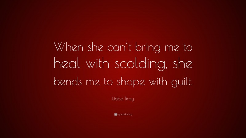 Libba Bray Quote: “When she can’t bring me to heal with scolding, she bends me to shape with guilt.”