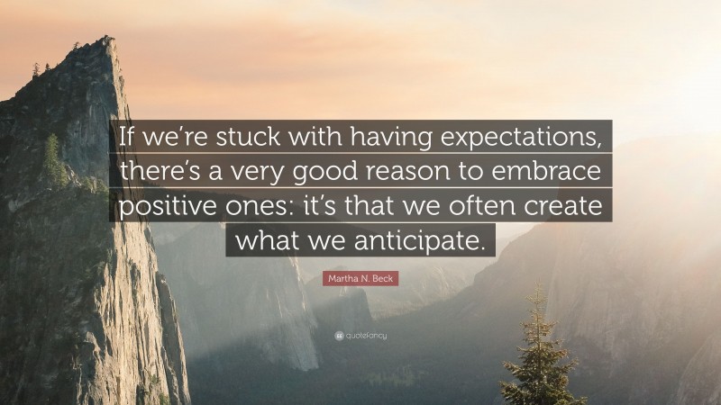 Martha N. Beck Quote: “If we’re stuck with having expectations, there’s a very good reason to embrace positive ones: it’s that we often create what we anticipate.”
