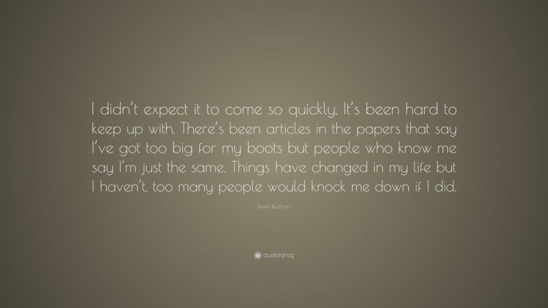 David Beckham Quote: “I didn’t expect it to come so quickly. It’s been hard to keep up with. There’s been articles in the papers that say I’ve got too big for my boots but people who know me say I’m just the same. Things have changed in my life but I haven’t, too many people would knock me down if I did.”