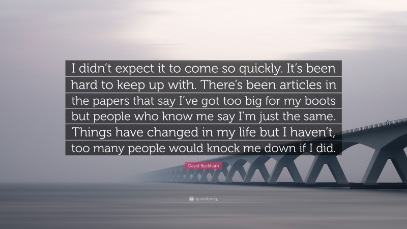 David Beckham Quote: “I didn’t expect it to come so quickly. It’s been hard to keep up with. There’s been articles in the papers that say I’ve got too big for my boots but people who know me say I’m just the same. Things have changed in my life but I haven’t, too many people would knock me down if I did.”