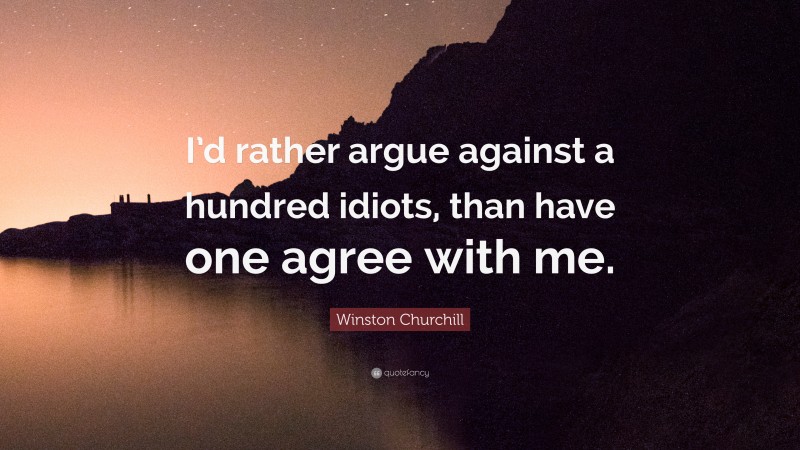 Winston Churchill Quote: “I’d rather argue against a hundred idiots, than have one agree with me.”