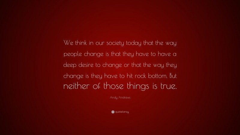Andy Andrews Quote: “We think in our society today that the way people change is that they have to have a deep desire to change or that the way they change is they have to hit rock bottom. But neither of those things is true.”