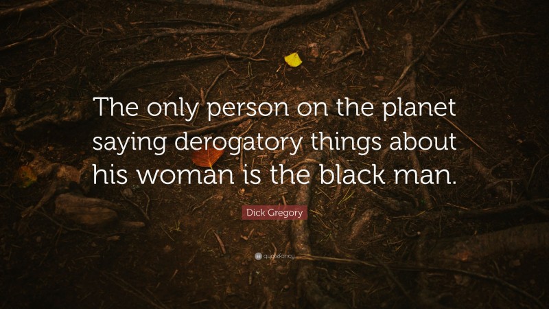 Dick Gregory Quote: “The only person on the planet saying derogatory things about his woman is the black man.”