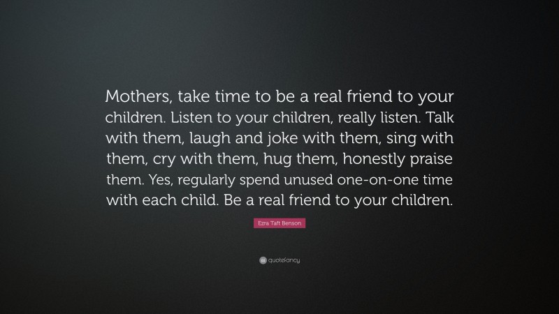 Ezra Taft Benson Quote: “Mothers, take time to be a real friend to your children. Listen to your children, really listen. Talk with them, laugh and joke with them, sing with them, cry with them, hug them, honestly praise them. Yes, regularly spend unused one-on-one time with each child. Be a real friend to your children.”