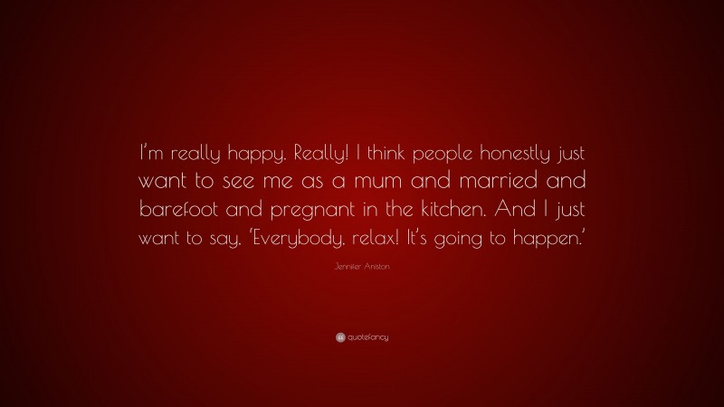 Jennifer Aniston Quote: “I’m really happy. Really! I think people honestly just want to see me as a mum and married and barefoot and pregnant in the kitchen. And I just want to say, ‘Everybody, relax! It’s going to happen.’”
