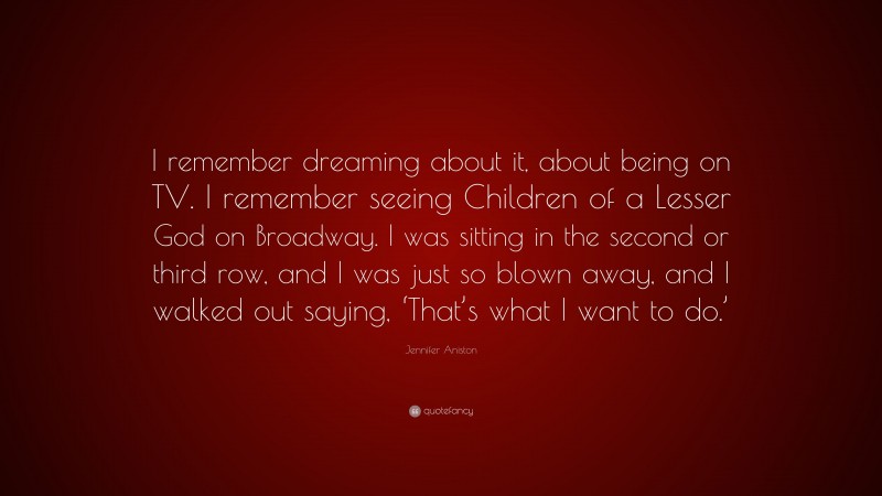 Jennifer Aniston Quote: “I remember dreaming about it, about being on TV. I remember seeing Children of a Lesser God on Broadway. I was sitting in the second or third row, and I was just so blown away, and I walked out saying, ‘That’s what I want to do.’”