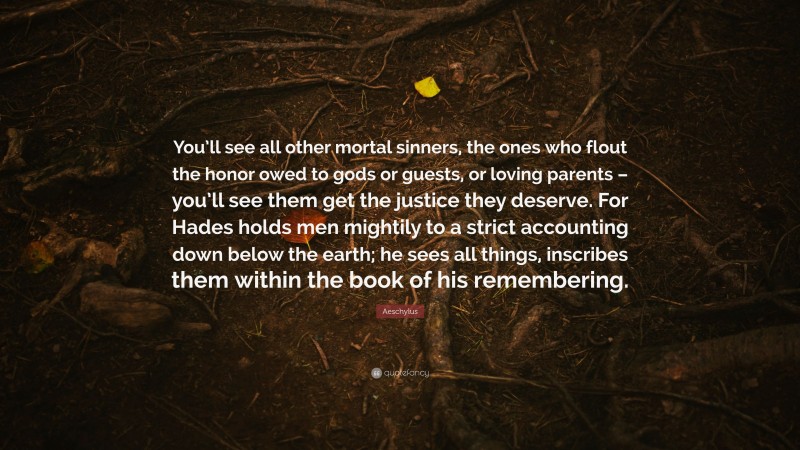 Aeschylus Quote: “You’ll see all other mortal sinners, the ones who flout the honor owed to gods or guests, or loving parents – you’ll see them get the justice they deserve. For Hades holds men mightily to a strict accounting down below the earth; he sees all things, inscribes them within the book of his remembering.”