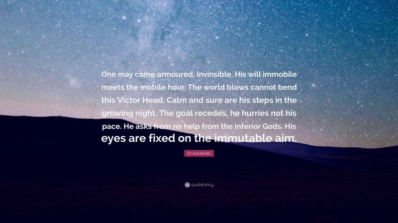 Sri Aurobindo Quote: “One may come armoured, Invinsible. His will immobile meets the mobile hour. The world blows cannot bend this Victor Head. Calm and sure are his steps in the growing night. The goal recedes, he hurries not his pace. He asks from no help from the inferior Gods. His eyes are fixed on the immutable aim.”