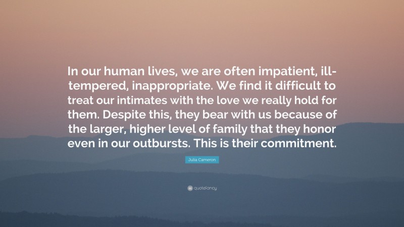 Julia Cameron Quote: “In our human lives, we are often impatient, ill-tempered, inappropriate. We find it difficult to treat our intimates with the love we really hold for them. Despite this, they bear with us because of the larger, higher level of family that they honor even in our outbursts. This is their commitment.”