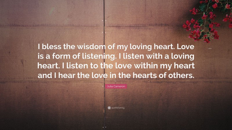 Julia Cameron Quote: “I bless the wisdom of my loving heart. Love is a form of listening. I listen with a loving heart. I listen to the love within my heart and I hear the love in the hearts of others.”