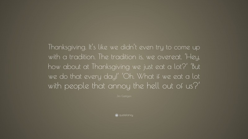Jim Gaffigan Quote: “Thanksgiving. It’s like we didn’t even try to come up with a tradition. The tradition is, we overeat. ‘Hey, how about at Thanksgiving we just eat a lot?’ ‘But we do that every day!’ ‘Oh. What if we eat a lot with people that annoy the hell out of us?’”