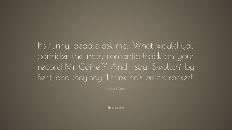 Michael Caine Quote: “It’s funny, people ask me, ‘What would you consider the most romantic track on your record Mr Caine?’ And I say ‘Swollen’ by Bent, and they say ‘I think he’s off his rocker!’”