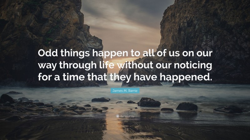 James M. Barrie Quote: “Odd things happen to all of us on our way through life without our noticing for a time that they have happened.”