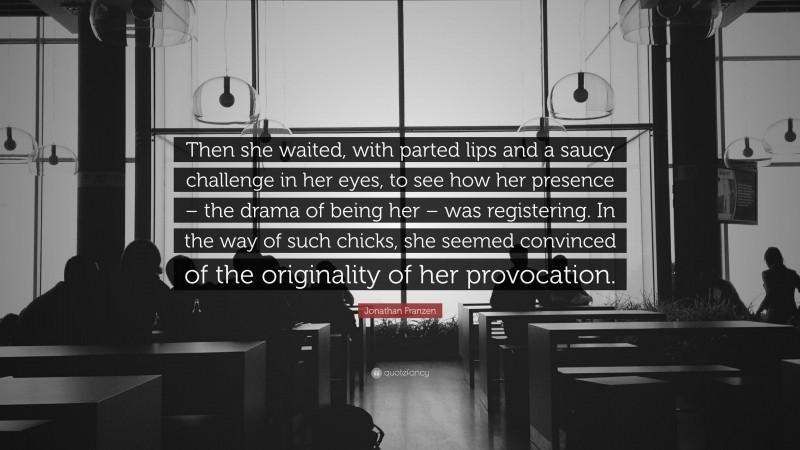 Jonathan Franzen Quote: “Then she waited, with parted lips and a saucy challenge in her eyes, to see how her presence – the drama of being her – was registering. In the way of such chicks, she seemed convinced of the originality of her provocation.”