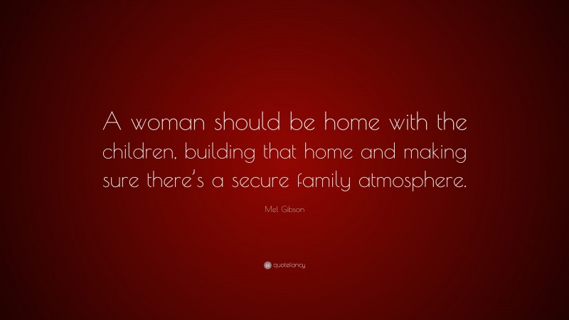 Mel Gibson Quote: “A woman should be home with the children, building that home and making sure there’s a secure family atmosphere.”
