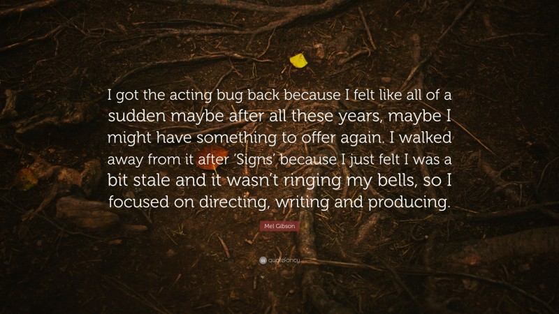 Mel Gibson Quote: “I got the acting bug back because I felt like all of a sudden maybe after all these years, maybe I might have something to offer again. I walked away from it after ‘Signs’ because I just felt I was a bit stale and it wasn’t ringing my bells, so I focused on directing, writing and producing.”