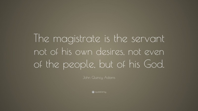John Quincy Adams Quote: “The magistrate is the servant not of his own desires, not even of the people, but of his God.”