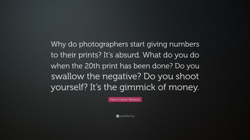 Henri Cartier-Bresson Quote: “Why do photographers start giving numbers to their prints? It’s absurd. What do you do when the 20th print has been done? Do you swallow the negative? Do you shoot yourself? It’s the gimmick of money.”