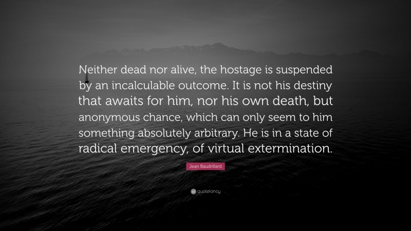 Jean Baudrillard Quote: “Neither dead nor alive, the hostage is suspended by an incalculable outcome. It is not his destiny that awaits for him, nor his own death, but anonymous chance, which can only seem to him something absolutely arbitrary. He is in a state of radical emergency, of virtual extermination.”