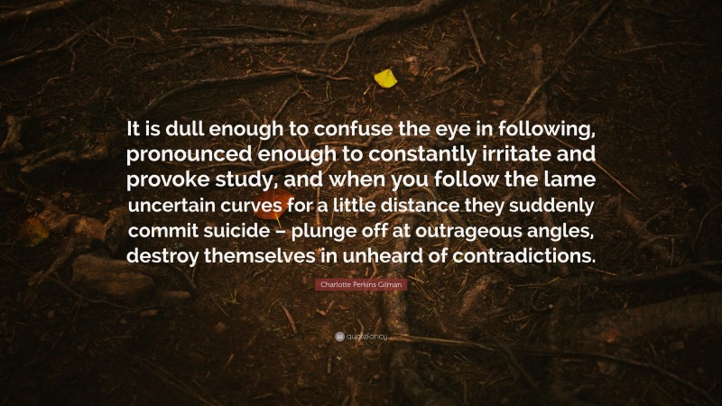 Charlotte Perkins Gilman Quote: “It is dull enough to confuse the eye in following, pronounced enough to constantly irritate and provoke study, and when you follow the lame uncertain curves for a little distance they suddenly commit suicide – plunge off at outrageous angles, destroy themselves in unheard of contradictions.”