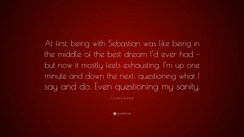 Candace Bushnell Quote: “At first, being with Sebastian was like being in the middle of the best dream I’d ever had – but now it mostly feels exhausting. I’m up one minute and down the next; questioning what I say and do. Even questioning my sanity.”