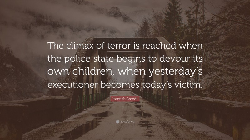Hannah Arendt Quote: “The climax of terror is reached when the police state begins to devour its own children, when yesterday’s executioner becomes today’s victim.”