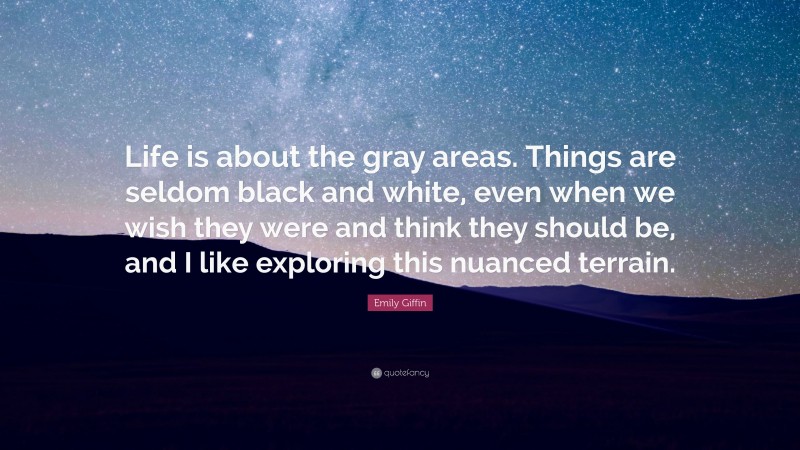 Emily Giffin Quote: “Life is about the gray areas. Things are seldom black and white, even when we wish they were and think they should be, and I like exploring this nuanced terrain.”