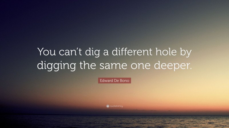 Edward De Bono Quote: “You can’t dig a different hole by digging the same one deeper.”