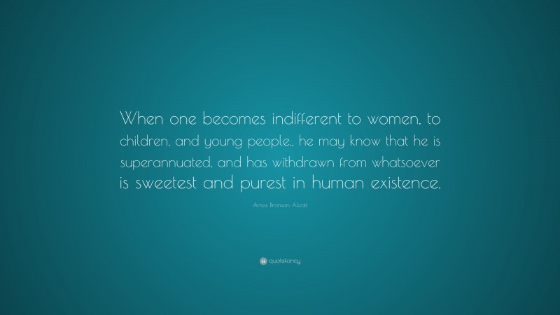 Amos Bronson Alcott Quote: “When one becomes indifferent to women, to children, and young people., he may know that he is superannuated, and has withdrawn from whatsoever is sweetest and purest in human existence.”