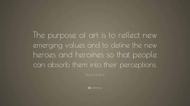 Edward De Bono Quote: “The purpose of art is to reflect new emerging values and to define the new heroes and heroines so that people can absorb them into their perceptions.”