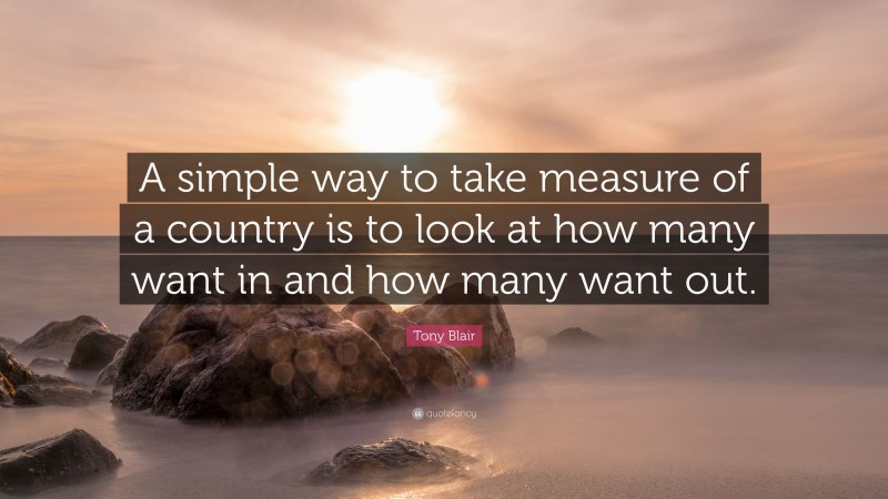 Tony Blair Quote: “A simple way to take measure of a country is to look at how many want in and how many want out.”