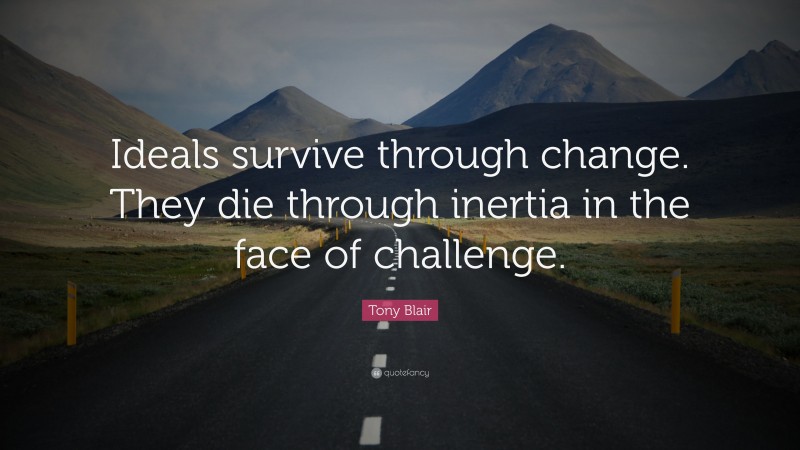 Tony Blair Quote: “Ideals survive through change. They die through inertia in the face of challenge.”