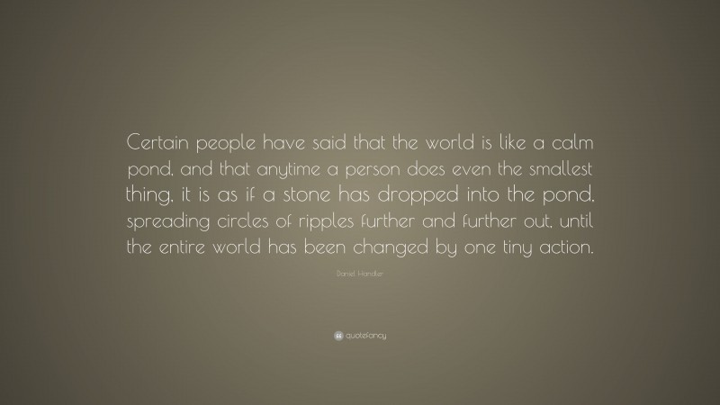 Daniel Handler Quote: “Certain people have said that the world is like a calm pond, and that anytime a person does even the smallest thing, it is as if a stone has dropped into the pond, spreading circles of ripples further and further out, until the entire world has been changed by one tiny action.”