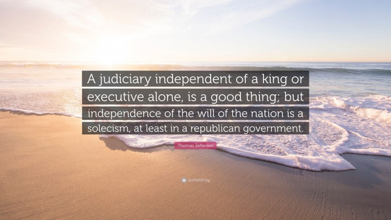 Thomas Jefferson Quote: “A judiciary independent of a king or executive alone, is a good thing; but independence of the will of the nation is a solecism, at least in a republican government.”