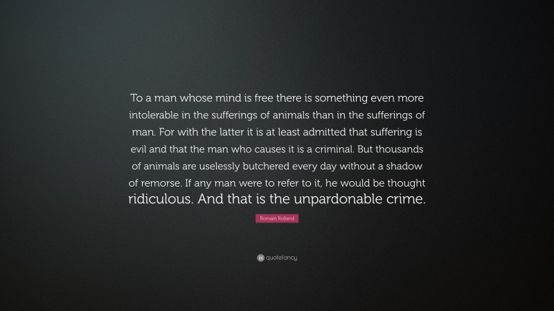 Romain Rolland Quote: “To a man whose mind is free there is something even more intolerable in the sufferings of animals than in the sufferings of man. For with the latter it is at least admitted that suffering is evil and that the man who causes it is a criminal. But thousands of animals are uselessly butchered every day without a shadow of remorse. If any man were to refer to it, he would be thought ridiculous. And that is the unpardonable crime.”