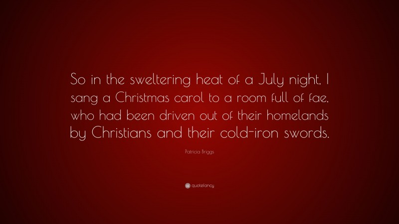Patricia Briggs Quote: “So in the sweltering heat of a July night, I sang a Christmas carol to a room full of fae, who had been driven out of their homelands by Christians and their cold-iron swords.”