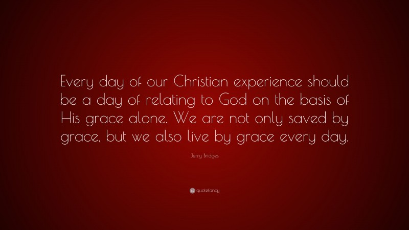 Jerry Bridges Quote: “Every day of our Christian experience should be a day of relating to God on the basis of His grace alone. We are not only saved by grace, but we also live by grace every day.”