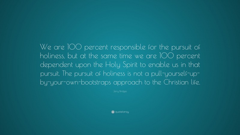 Jerry Bridges Quote: “We are 100 percent responsible for the pursuit of holiness, but at the same time we are 100 percent dependent upon the Holy Spirit to enable us in that pursuit. The pursuit of holiness is not a pull-yourself-up-by-your-own-bootstraps approach to the Christian life.”