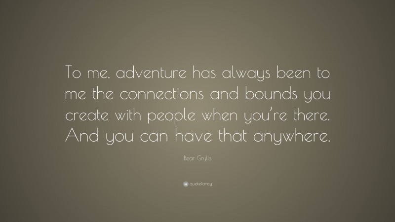 Bear Grylls Quote: “To me, adventure has always been to me the connections and bounds you create with people when you’re there. And you can have that anywhere.”