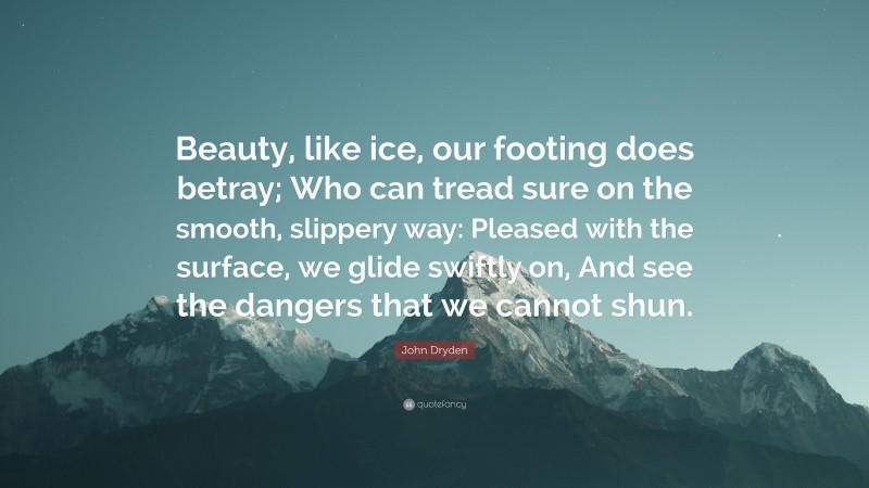 John Dryden Quote: “Beauty, like ice, our footing does betray; Who can tread sure on the smooth, slippery way: Pleased with the surface, we glide swiftly on, And see the dangers that we cannot shun.”