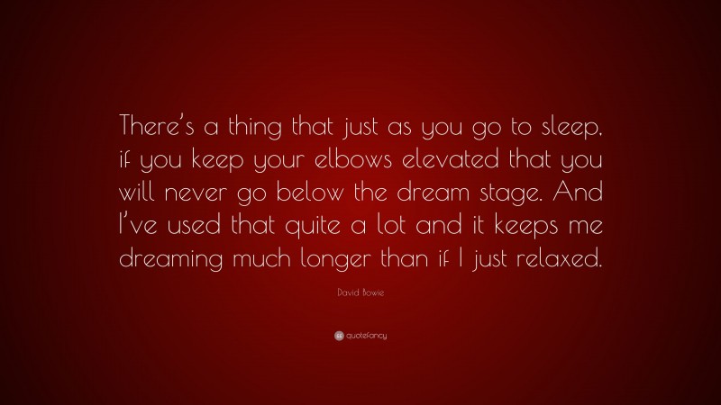 David Bowie Quote: “There’s a thing that just as you go to sleep, if you keep your elbows elevated that you will never go below the dream stage. And I’ve used that quite a lot and it keeps me dreaming much longer than if I just relaxed.”